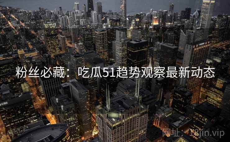 粉丝必藏：吃瓜51趋势观察最新动态