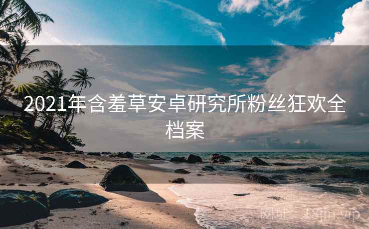 2021年含羞草安卓研究所粉丝狂欢全档案