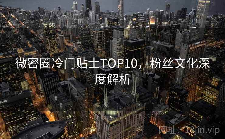 微密圈冷门贴士TOP10，粉丝文化深度解析