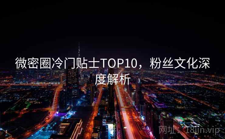 微密圈冷门贴士TOP10，粉丝文化深度解析