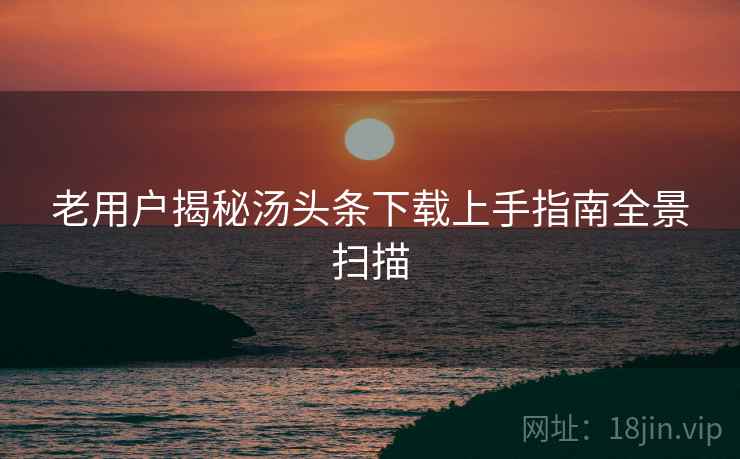 老用户揭秘汤头条下载上手指南全景扫描