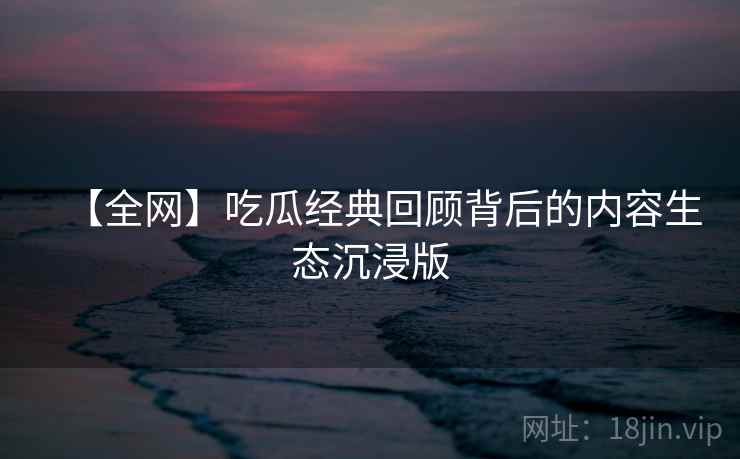 【全网】吃瓜经典回顾背后的内容生态沉浸版