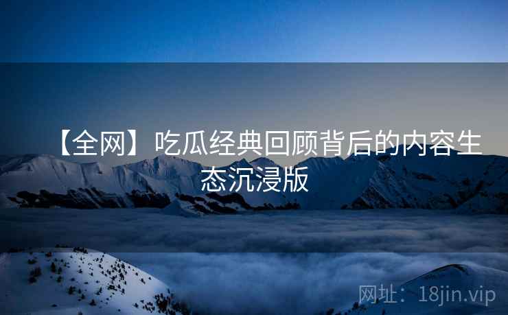 【全网】吃瓜经典回顾背后的内容生态沉浸版