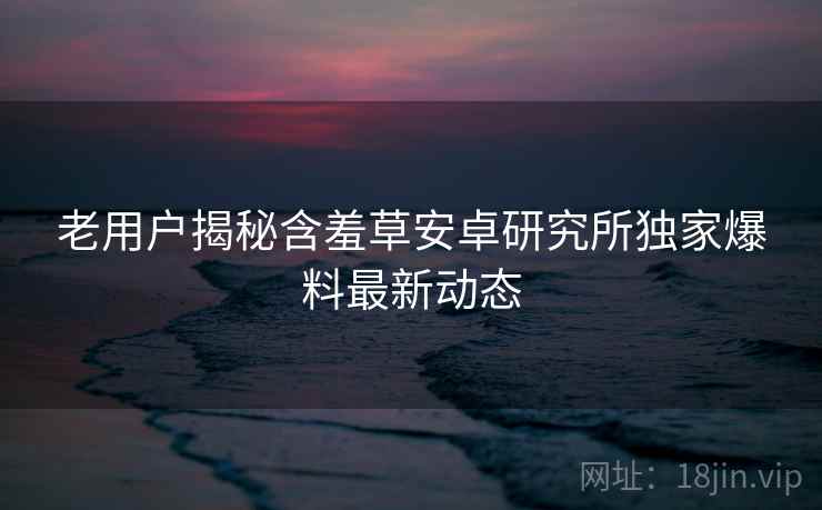 老用户揭秘含羞草安卓研究所独家爆料最新动态