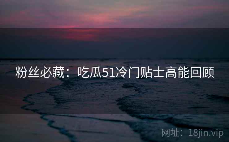 粉丝必藏：吃瓜51冷门贴士高能回顾