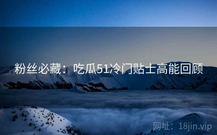 粉丝必藏：吃瓜51冷门贴士高能回顾