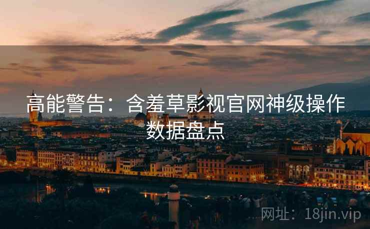 高能警告：含羞草影视官网神级操作数据盘点