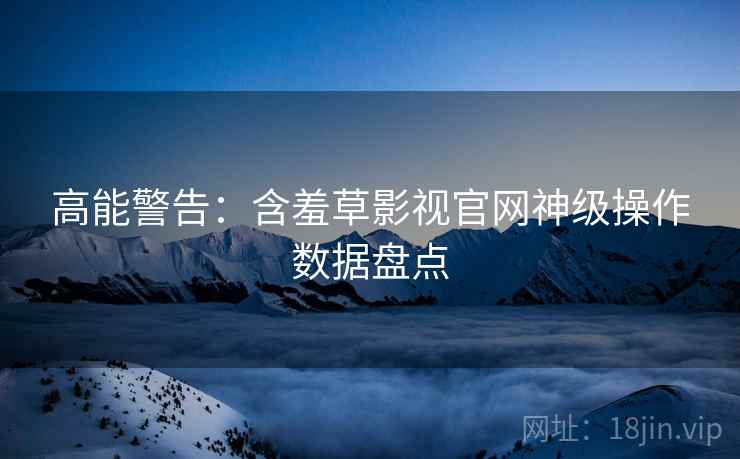 高能警告：含羞草影视官网神级操作数据盘点