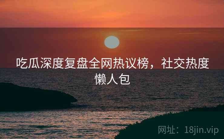 吃瓜深度复盘全网热议榜，社交热度懒人包