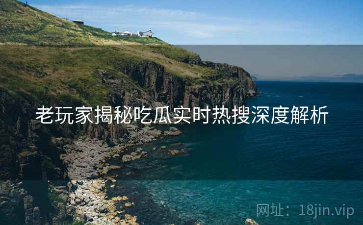 老玩家揭秘吃瓜实时热搜深度解析