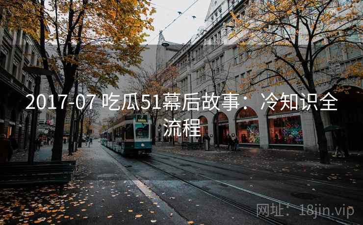 2017-07 吃瓜51幕后故事：冷知识全流程