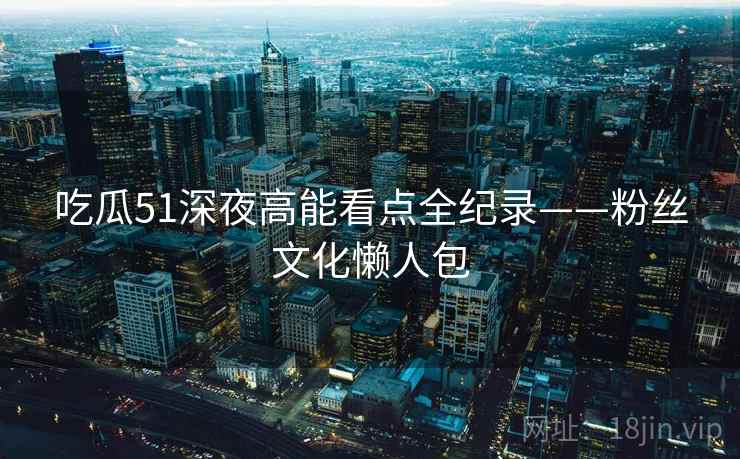 吃瓜51深夜高能看点全纪录——粉丝文化懒人包
