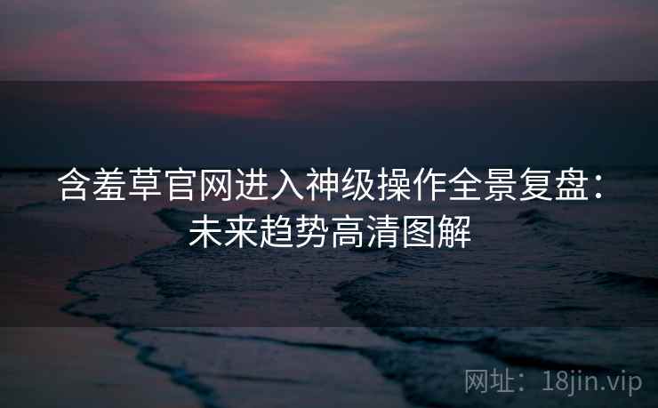 含羞草官网进入神级操作全景复盘：未来趋势高清图解