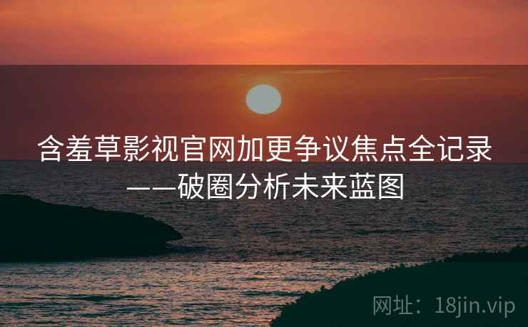 含羞草影视官网加更争议焦点全记录——破圈分析未来蓝图