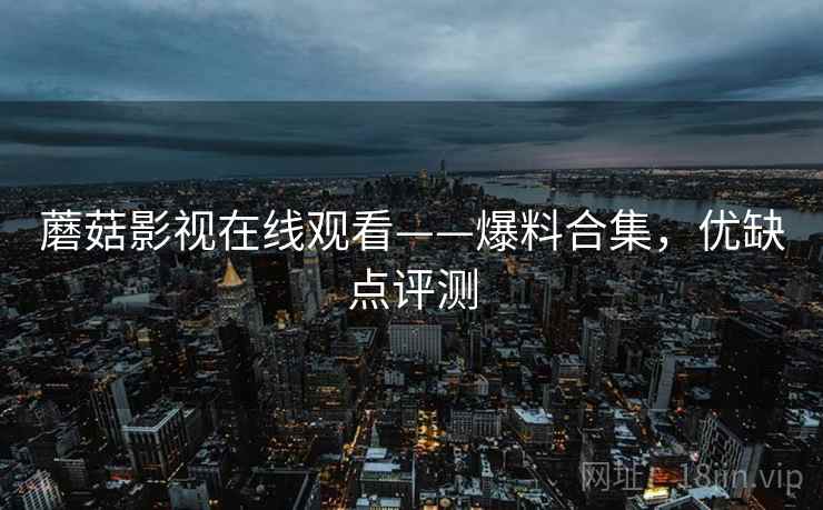 蘑菇影视在线观看——爆料合集，优缺点评测