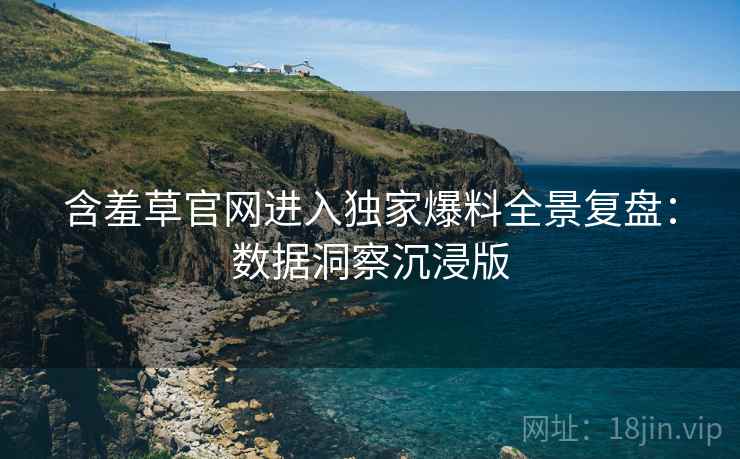 含羞草官网进入独家爆料全景复盘：数据洞察沉浸版