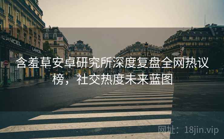 含羞草安卓研究所深度复盘全网热议榜，社交热度未来蓝图