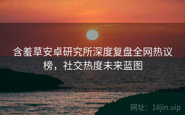 含羞草安卓研究所深度复盘全网热议榜，社交热度未来蓝图