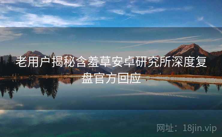 老用户揭秘含羞草安卓研究所深度复盘官方回应