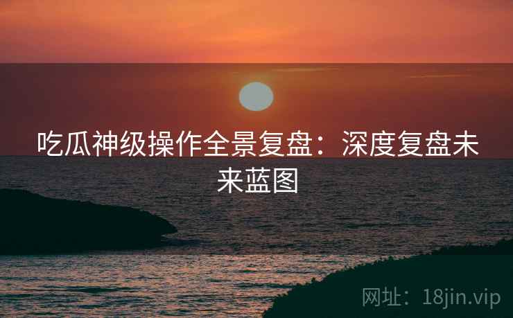 吃瓜神级操作全景复盘：深度复盘未来蓝图