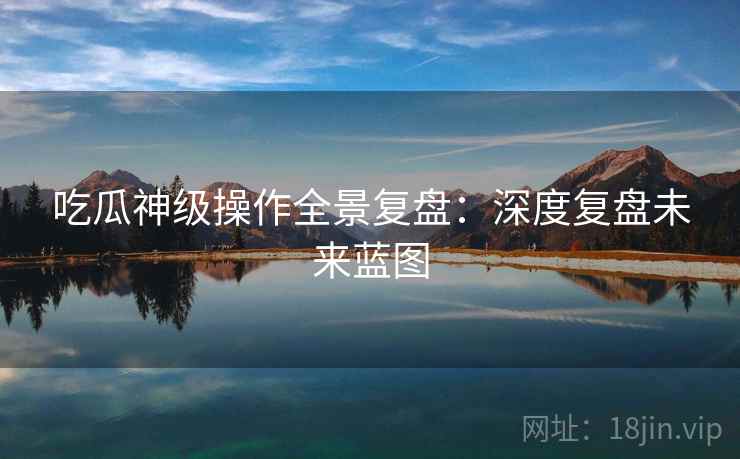 吃瓜神级操作全景复盘：深度复盘未来蓝图