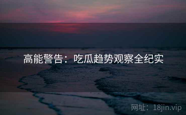 高能警告：吃瓜趋势观察全纪实
