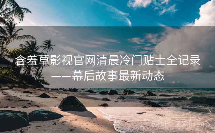 含羞草影视官网清晨冷门贴士全记录——幕后故事最新动态