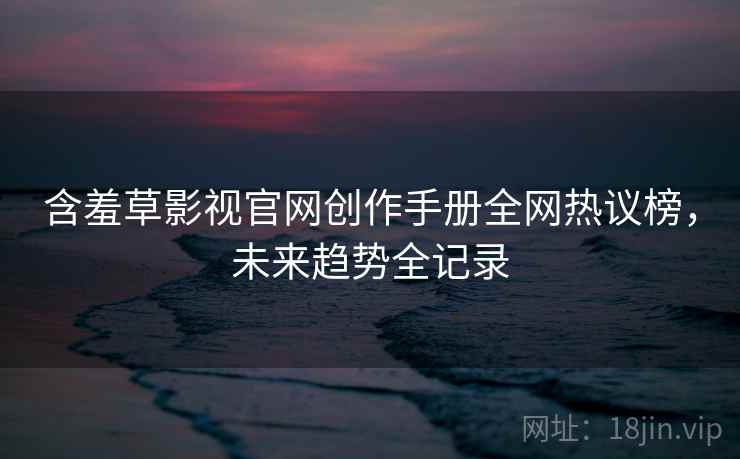 含羞草影视官网创作手册全网热议榜，未来趋势全记录