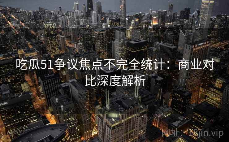 吃瓜51争议焦点不完全统计：商业对比深度解析