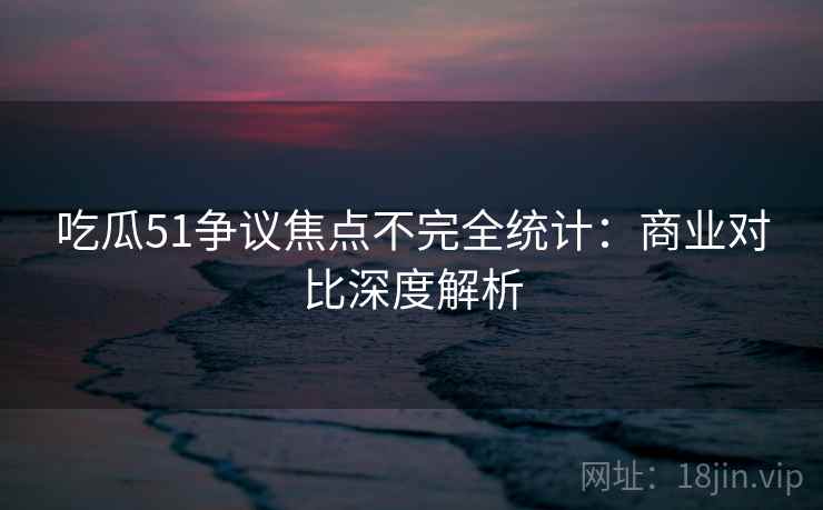 吃瓜51争议焦点不完全统计：商业对比深度解析