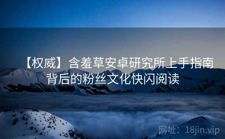 【权威】含羞草安卓研究所上手指南背后的粉丝文化快闪阅读