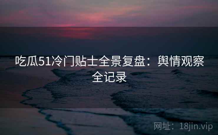 吃瓜51冷门贴士全景复盘：舆情观察全记录