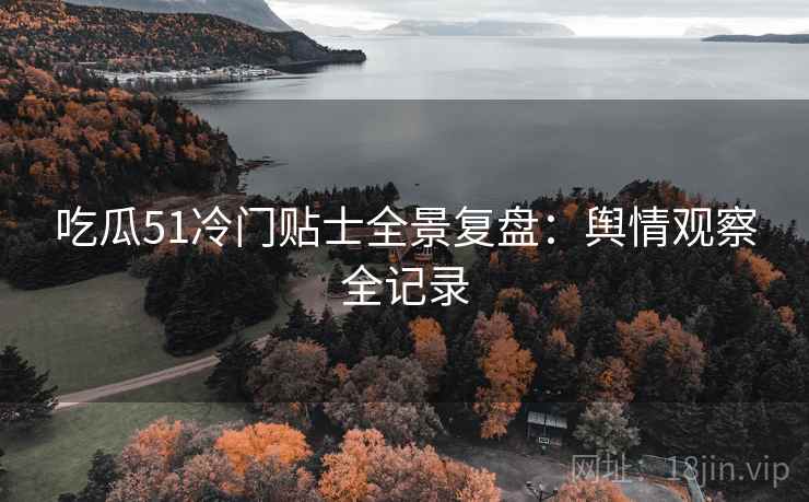 吃瓜51冷门贴士全景复盘：舆情观察全记录