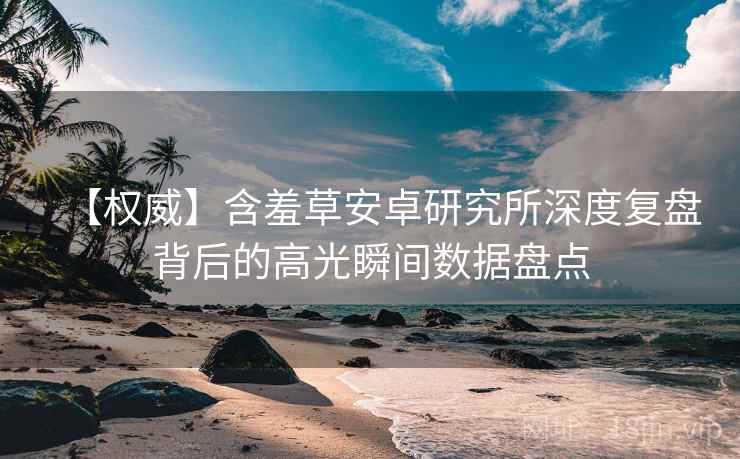 【权威】含羞草安卓研究所深度复盘背后的高光瞬间数据盘点