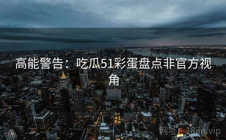 高能警告：吃瓜51彩蛋盘点非官方视角