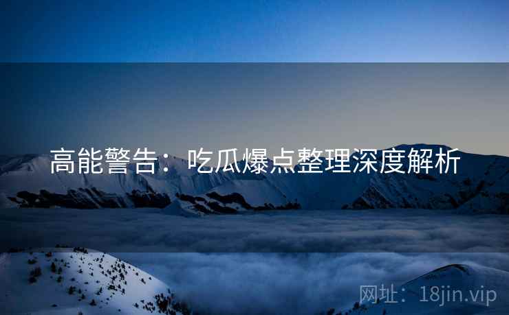 高能警告：吃瓜爆点整理深度解析