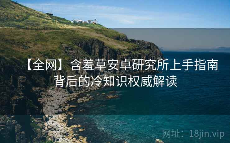 【全网】含羞草安卓研究所上手指南背后的冷知识权威解读
