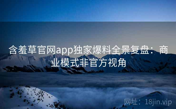 含羞草官网app独家爆料全景复盘：商业模式非官方视角