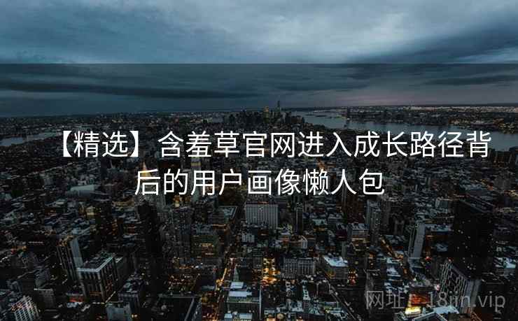 【精选】含羞草官网进入成长路径背后的用户画像懒人包
